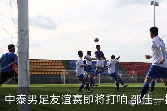 中泰男足友谊赛即将打响 邵佳一挂帅国足主场首秀全力争胜