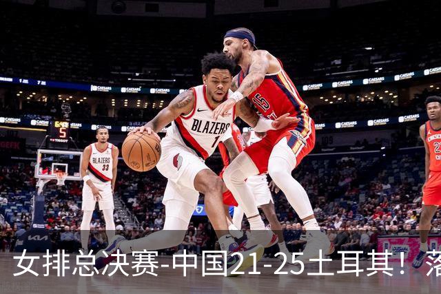 女排总决赛-中国21-25土耳其！落后8分追到2分仍输了，进决赛没戏