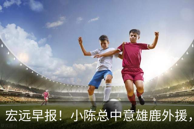 宏远早报！小陈总中意雄鹿外援，首钢辟谣租借赵睿回广东，09小将狂轰32+17！