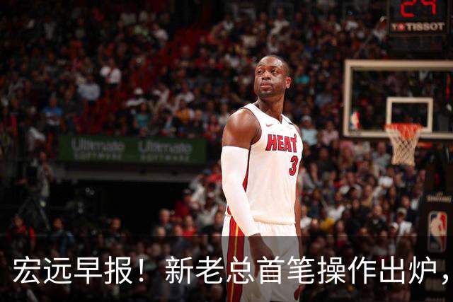 宏远早报！新老总首笔操作出炉，易建联有望回归，朱芳雨深夜发声