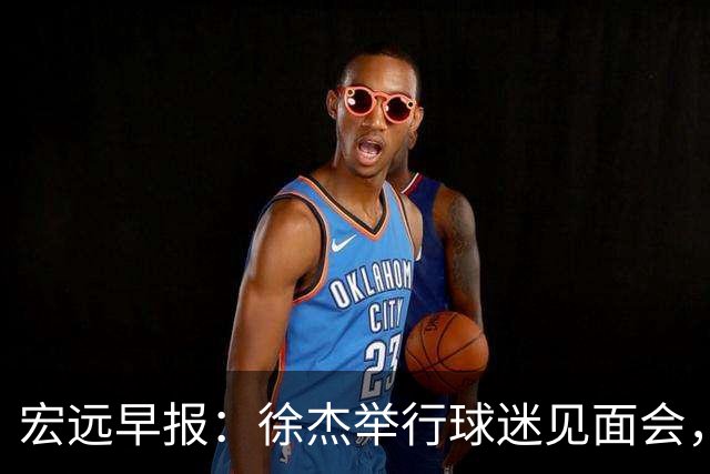 宏远早报：徐杰举行球迷见面会，杜锋获爱将感激，王洪泽签约新合约