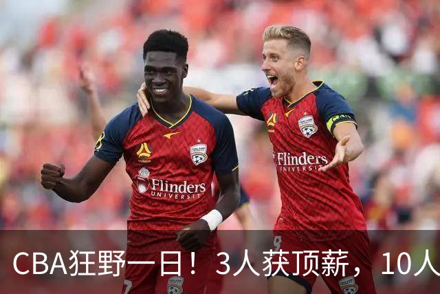 CBA狂野一日！3人获顶薪，10人正式签约，胡明轩徐杰传交易流言